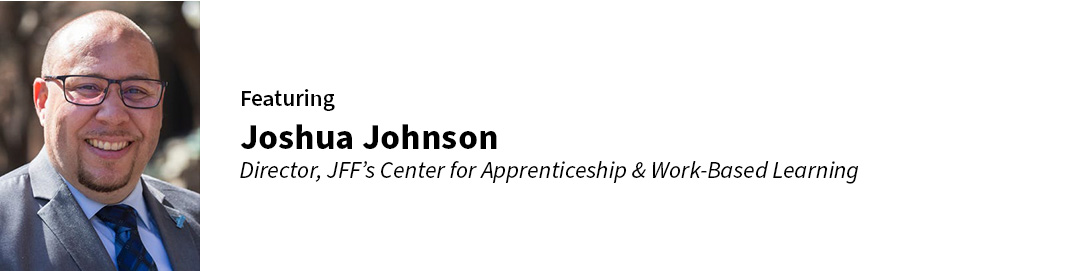 Featuring Joshua Johnson Director, JFF’s Center for Apprenticeship & Work-Based Learning